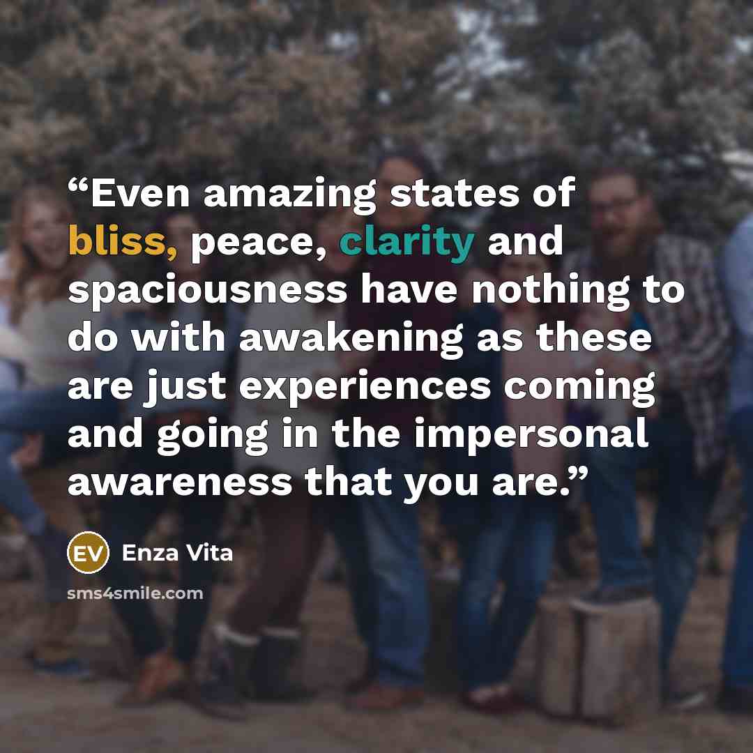 “Even amazing states of bliss, peace, clarity and spaciousness have nothing to do with awakening as these are just experiences coming and going in the impersonal awareness that you are.” quote by Enza Vita