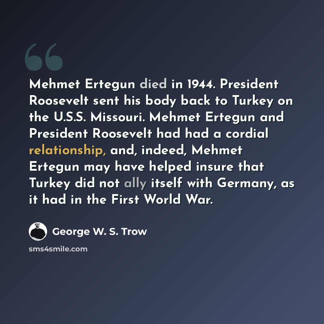 “Mehmet Ertegun died in 1944. President Roosevelt sent his body back to Turkey on the U.S.S. Missouri. Mehmet Ertegun and President Roosevelt had had a cordial relationship, and, indeed, Mehmet Ertegun may have helped insure that Turkey did not ally itself with Germany, as it had in the First World…” quote by George W. S. Trow