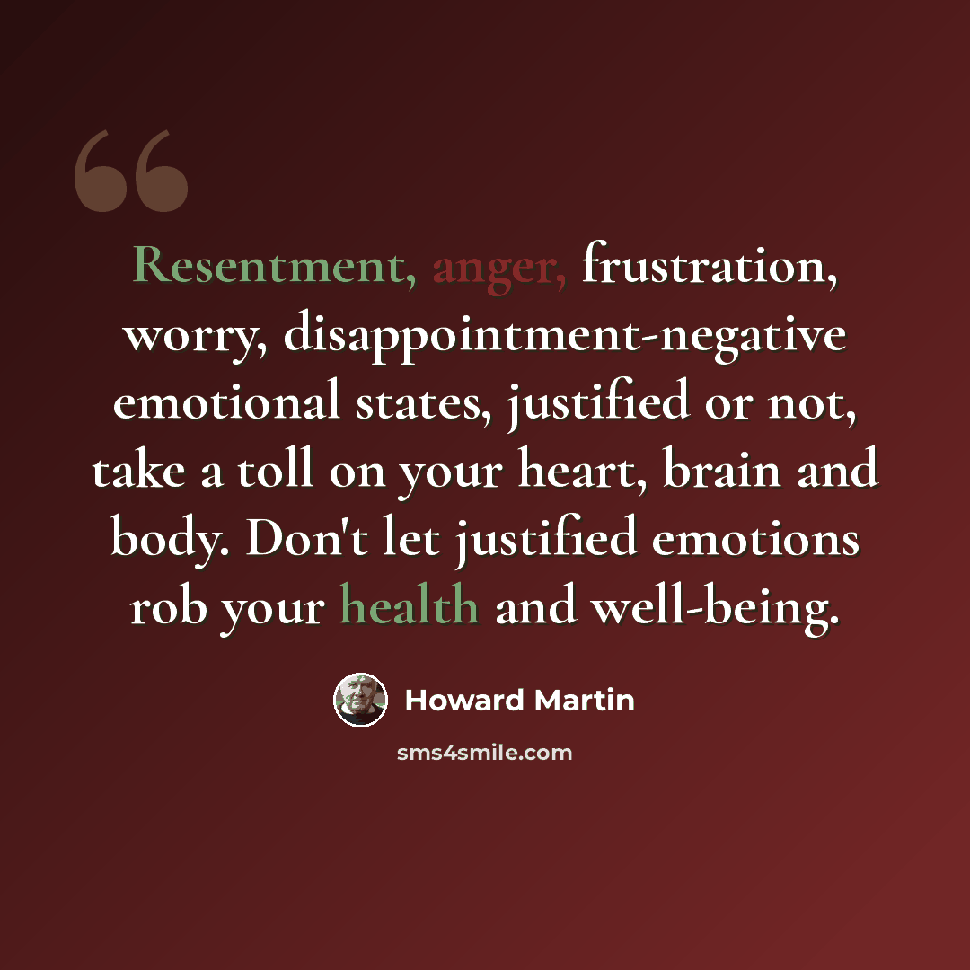 “Resentment, anger, frustration, worry, disappointment-negative emotional states, justified or not, take a toll on your heart, brain and body. Don't let justified emotions rob your health and well-being.” quote by Howard Martin