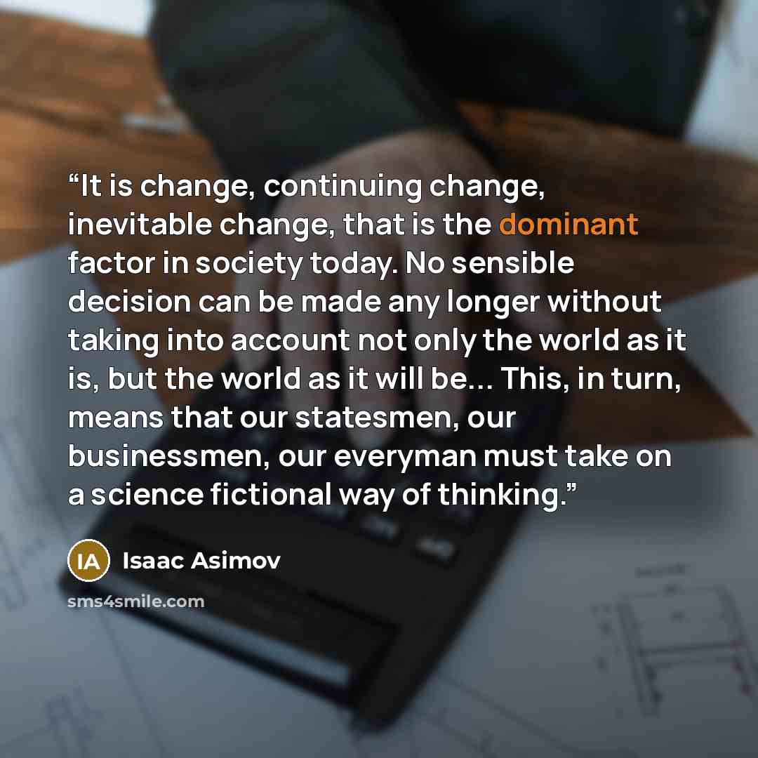 “It is change, continuing change, inevitable change, that is the dominant factor in society today. No sensible decision can be made any longer without taking into account not only the world as it is, but the world as it will be... This, in turn, means that our statesmen, our businessmen, our…” quote by Isaac Asimov
