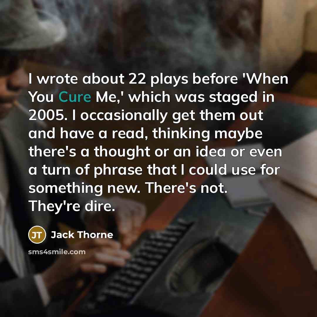 “I wrote about 22 plays before 'When You Cure Me,' which was staged in 2005. I occasionally get them out and have a read, thinking maybe there's a thought or an idea or even a turn of phrase that I could use for something new. There's not. They're dire.” quote by Jack Thorne