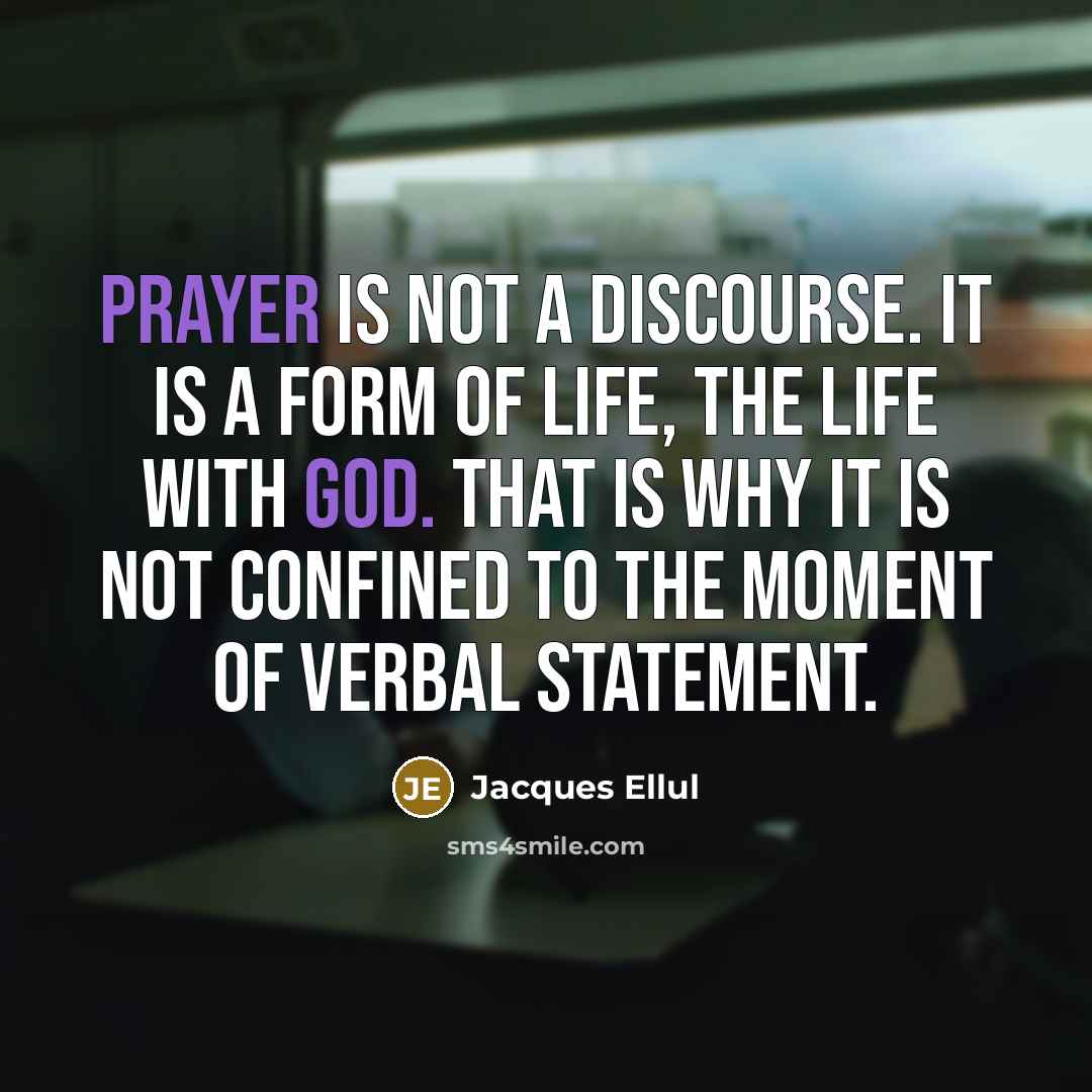 “Prayer is not a discourse. It is a form of life, the life with God. That is why it is not confined to the moment of verbal statement.” quote by Jacques Ellul