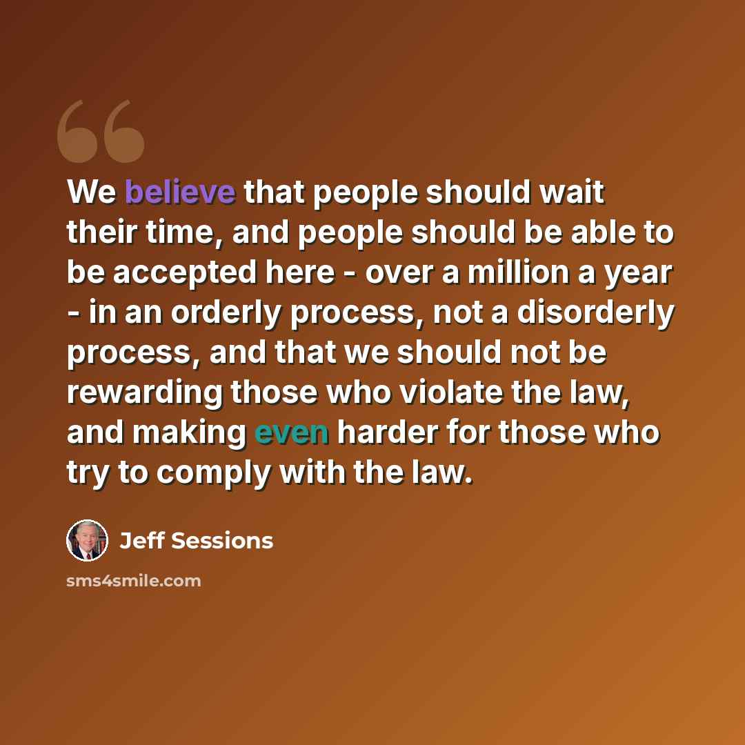 “We believe that people should wait their time, and people should be able to be accepted here - over a million a year - in an orderly process, not a disorderly process, and that we should not be rewarding those who violate the law, and making even harder for those who try to comply with the law.” quote by Jeff Sessions