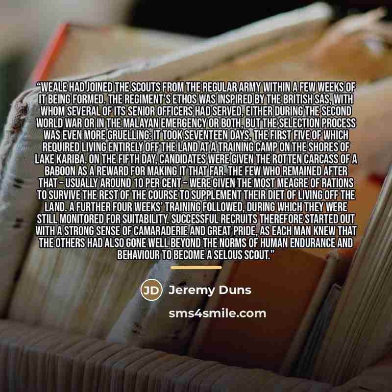 “Weale had joined the Scouts from the regular army within a few weeks of it being formed. The regiment’s ethos was inspired by the British SAS, with whom several of its senior officers had served, either during the Second World War or in the Malayan emergency or both, but the selection process was…” quote by Jeremy Duns