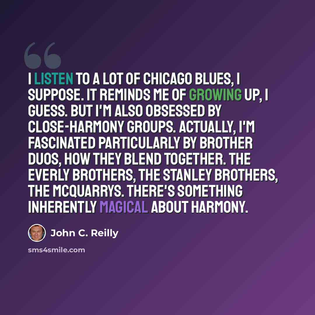 “I listen to a lot of Chicago blues, I suppose. It reminds me of growing up, I guess. But I'm also obsessed by close-harmony groups. Actually, I'm fascinated particularly by brother duos, how they blend together. The Everly Brothers, the Stanley Brothers, The McQuarrys. There's something inherently…” quote by John C. Reilly