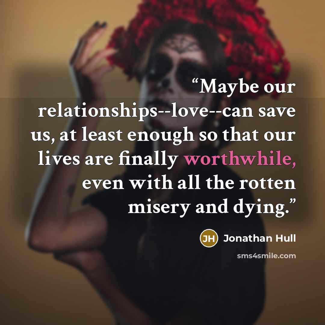 “Maybe our relationships--love--can save us, at least enough so that our lives are finally worthwhile, even with all the rotten misery and dying.” quote by Jonathan Hull