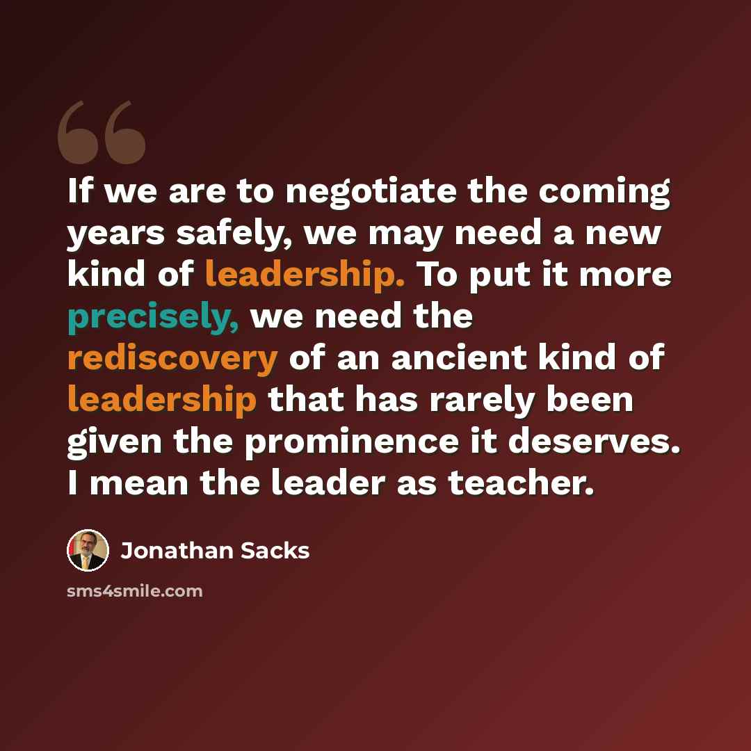 “If we are to negotiate the coming years safely, we may need a new kind of leadership. To put it more precisely, we need the rediscovery of an ancient kind of leadership that has rarely been given the prominence it deserves. I mean the leader as teacher.” quote by Jonathan Sacks