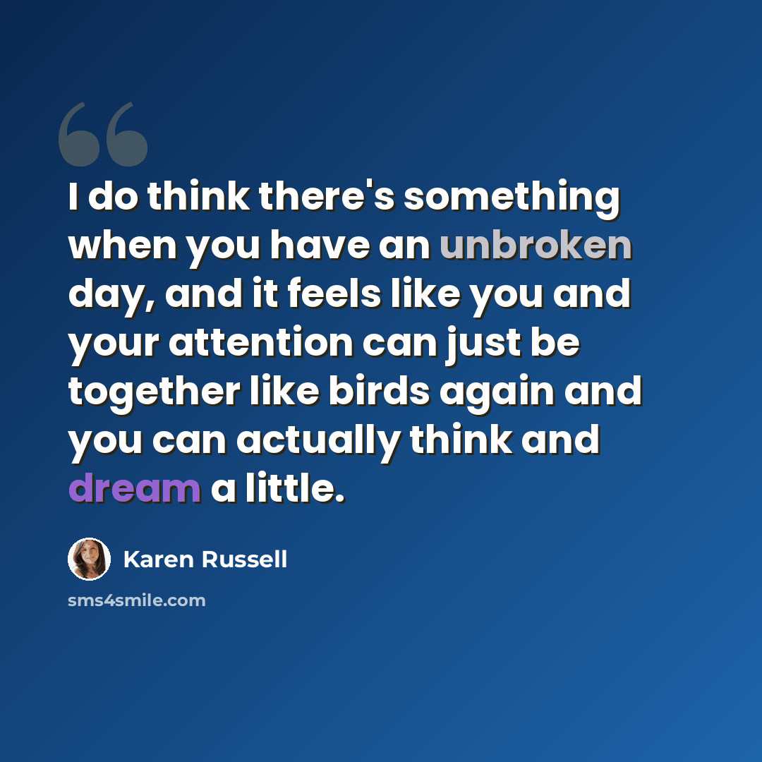 “I do think there's something when you have an unbroken day, and it feels like you and your attention can just be together like birds again and you can actually think and dream a little.” quote by Karen Russell