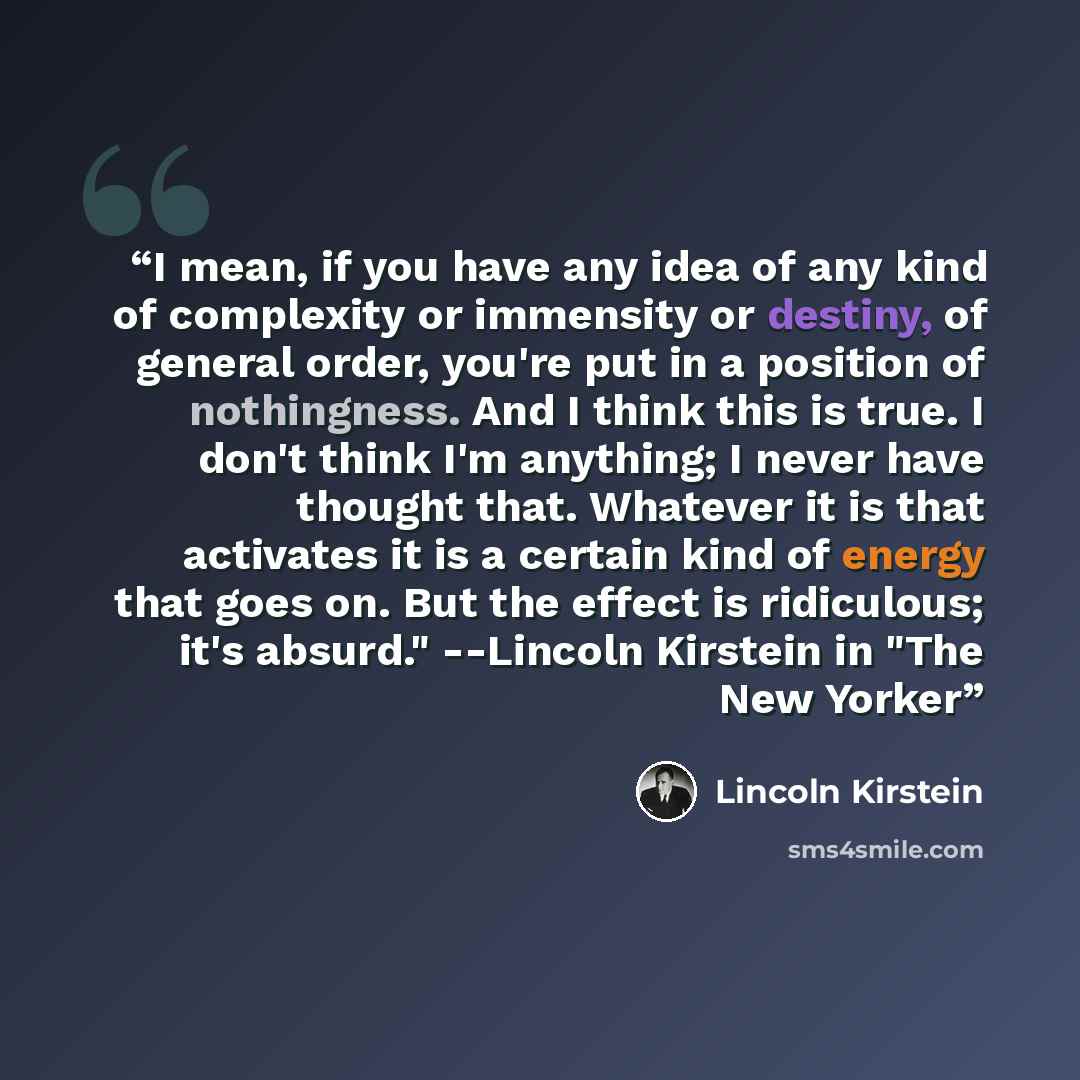 “I mean, if you have any idea of any kind of complexity or immensity or destiny, of general order, you're put in a position of nothingness. And I think this is true. I don't think I'm anything; I never have thought that. Whatever it is that activates it is a certain kind of energy that goes on. But…” quote by Lincoln Kirstein