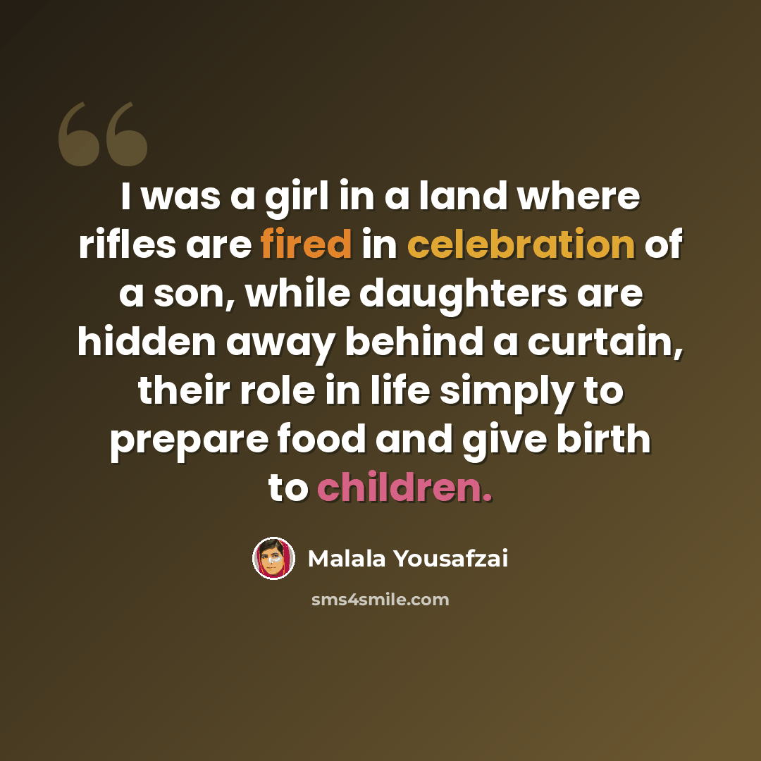 “I was a girl in a land where rifles are fired in celebration of a son, while daughters are hidden away behind a curtain, their role in life simply to prepare food and give birth to children.” quote by Malala Yousafzai