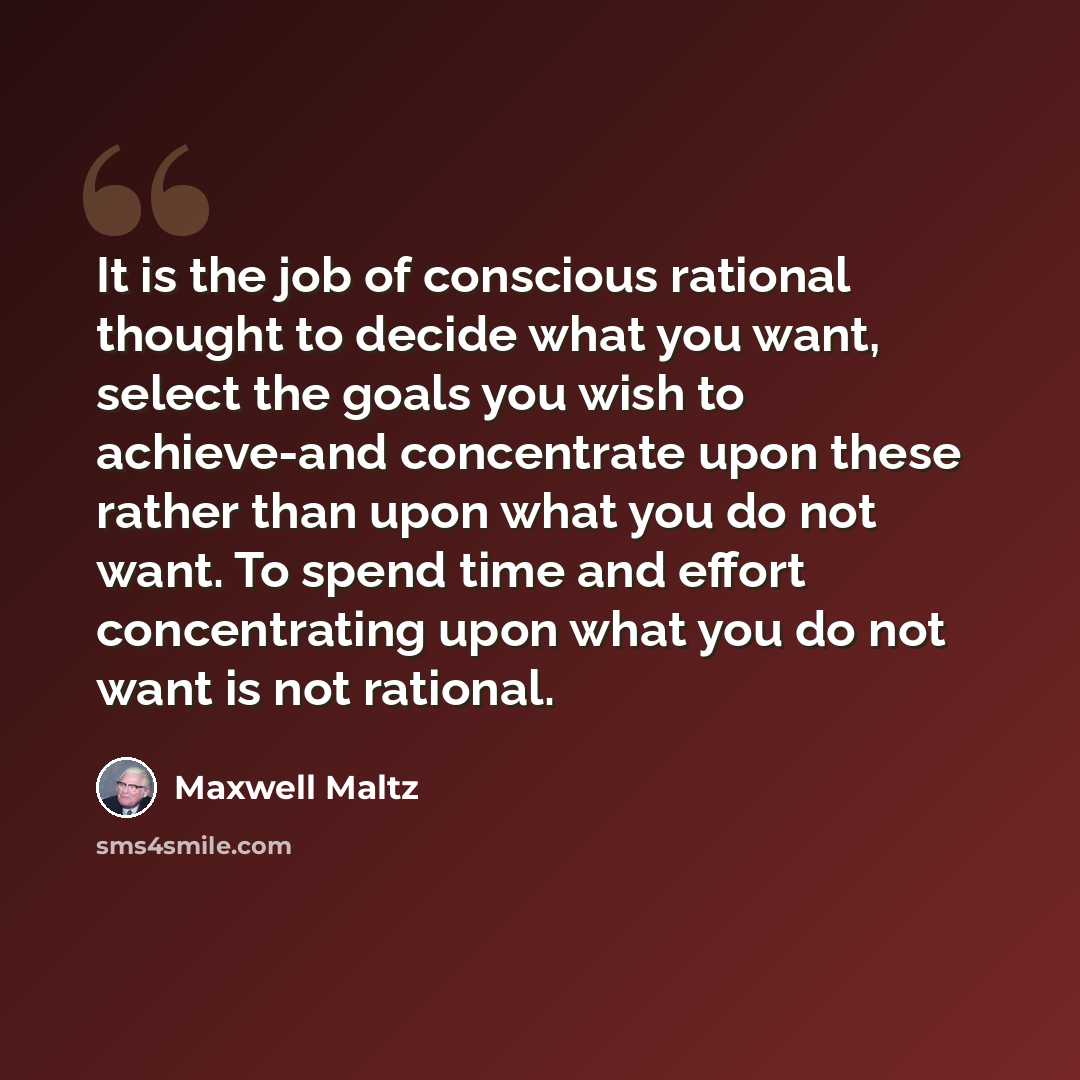 “It is the job of conscious rational thought to decide what you want, select the goals you wish to achieve-and concentrate upon these rather than upon what you do not want. To spend time and effort concentrating upon what you do not want is not rational.” quote by Maxwell Maltz