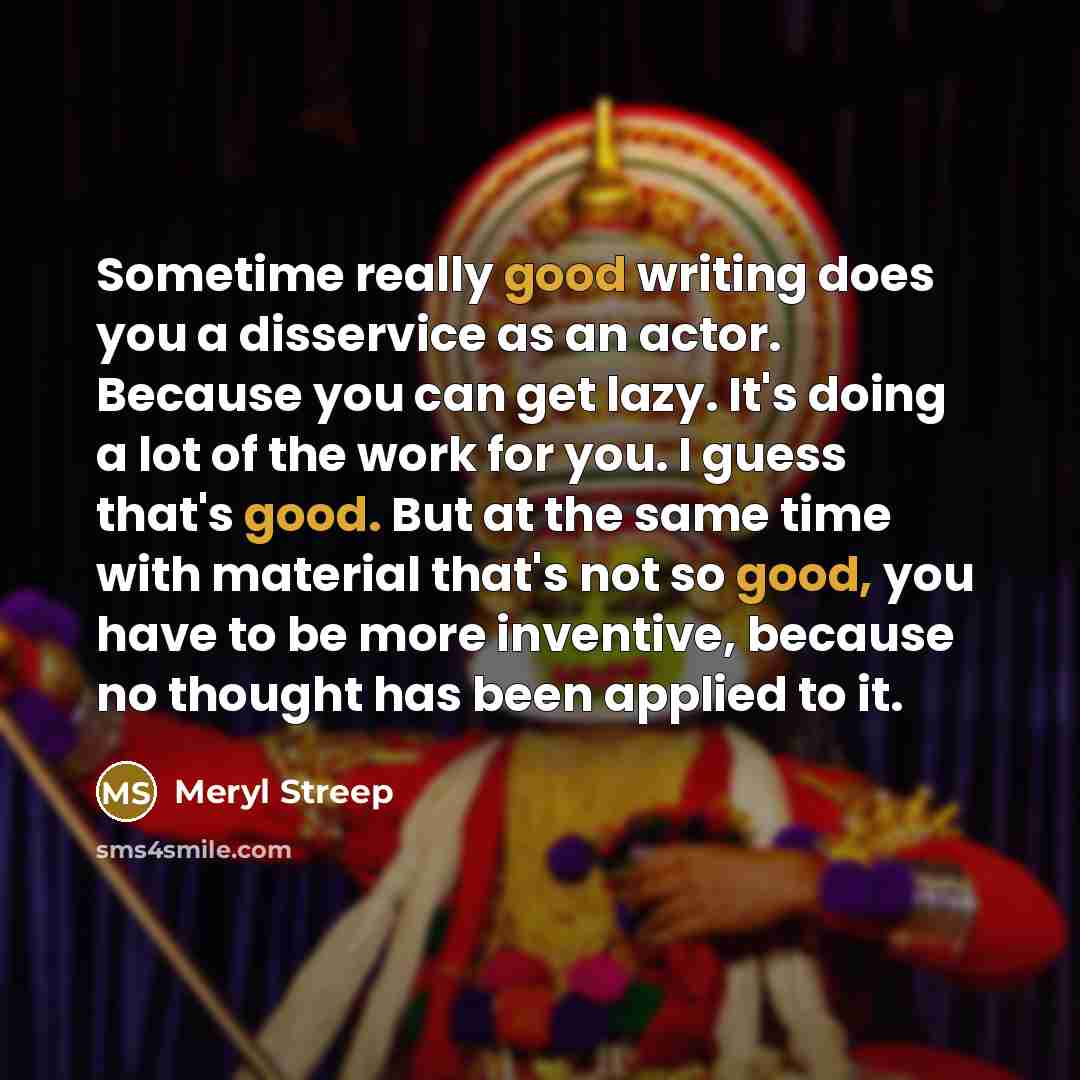 “Sometime really good writing does you a disservice as an actor. Because you can get lazy. It's doing a lot of the work for you. I guess that's good. But at the same time with material that's not so good, you have to be more inventive, because no thought has been applied to it.” quote by Meryl Streep