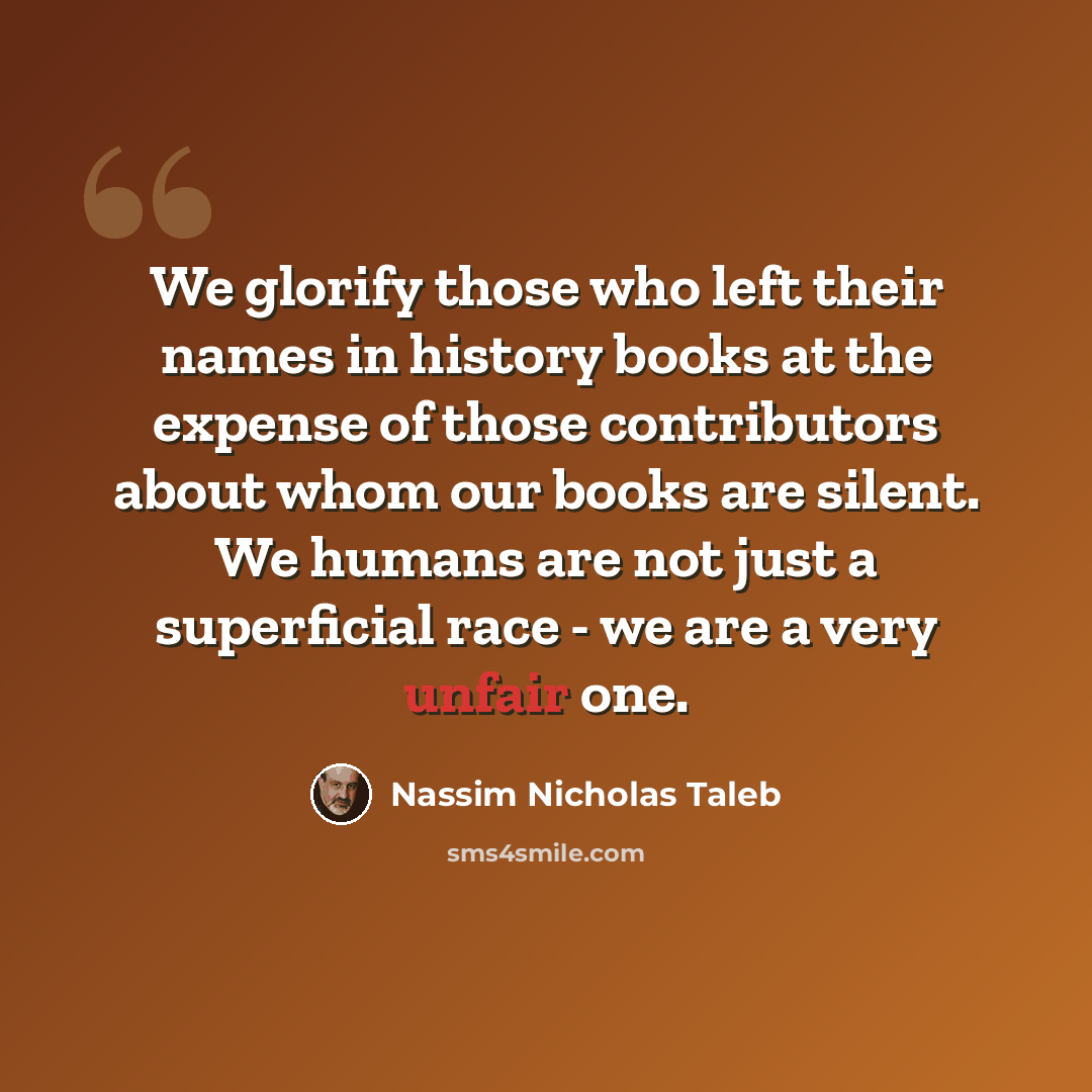 “We glorify those who left their names in history books at the expense of those contributors about whom our books are silent. We humans are not just a superficial race - we are a very unfair one.” quote by Nassim Nicholas Taleb