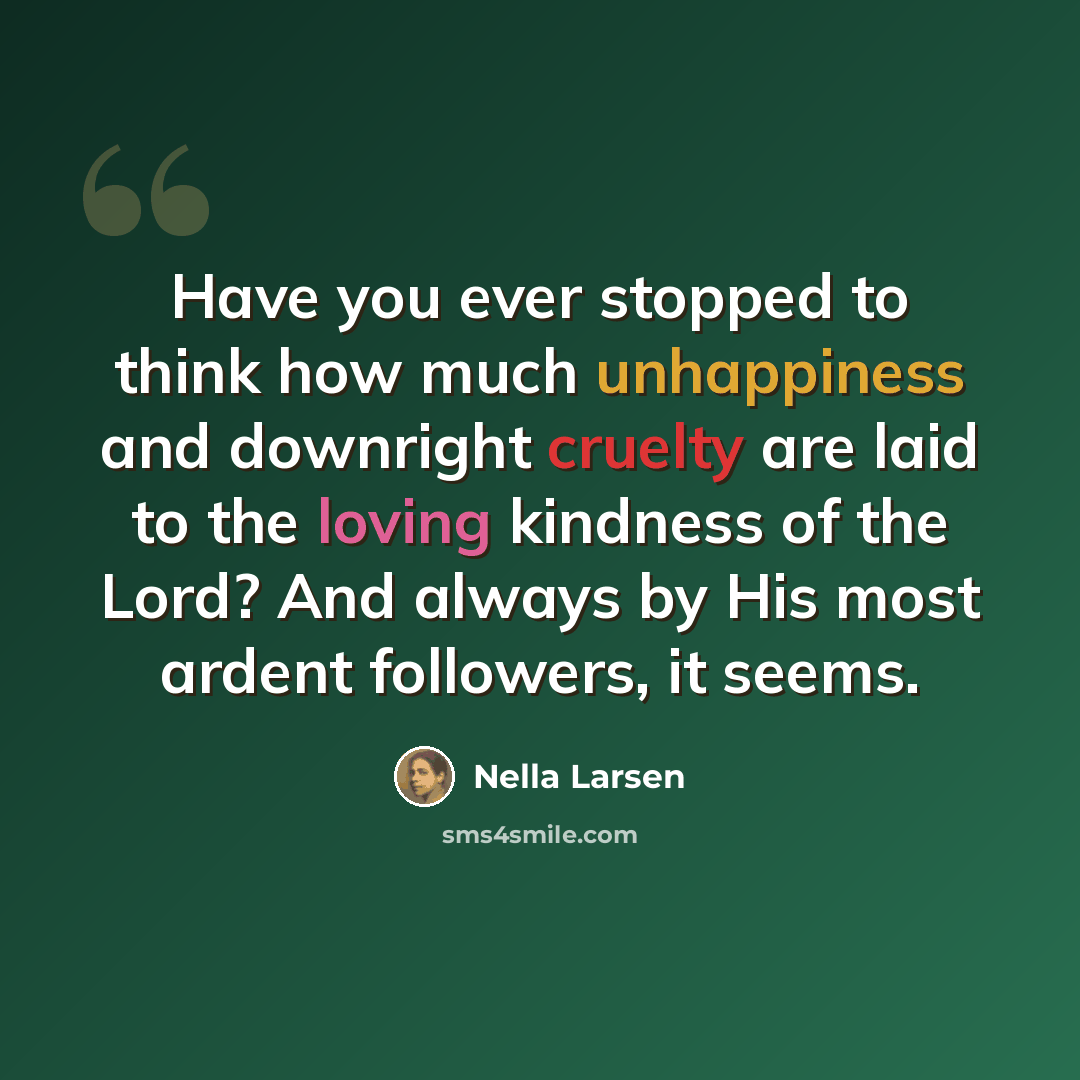 “Have you ever stopped to think how much unhappiness and downright cruelty are laid to the loving kindness of the Lord? And always by His most ardent followers, it seems.” quote by Nella Larsen