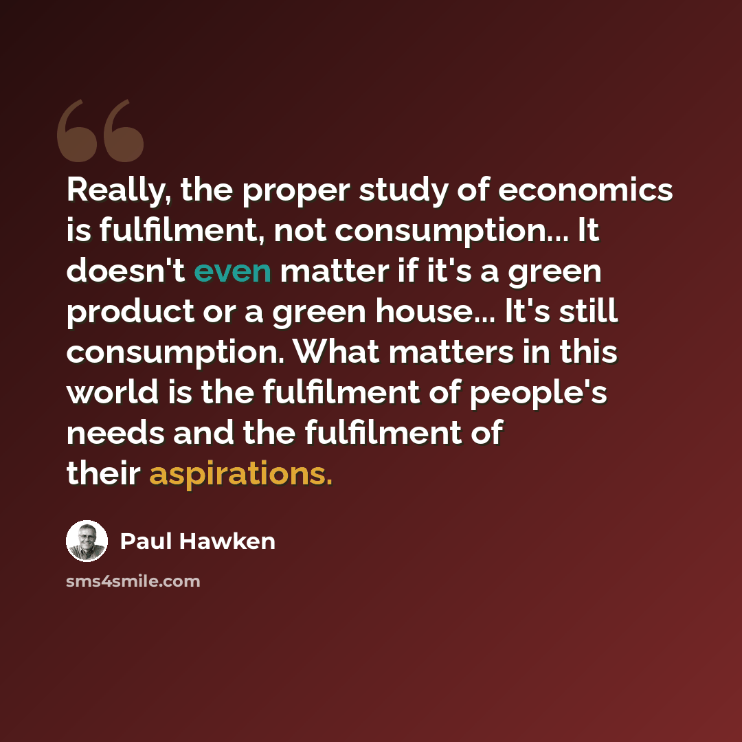 “Really, the proper study of economics is fulfilment, not consumption... It doesn't even matter if it's a green product or a green house... It's still consumption. What matters in this world is the fulfilment of people's needs and the fulfilment of their aspirations.” quote by Paul Hawken