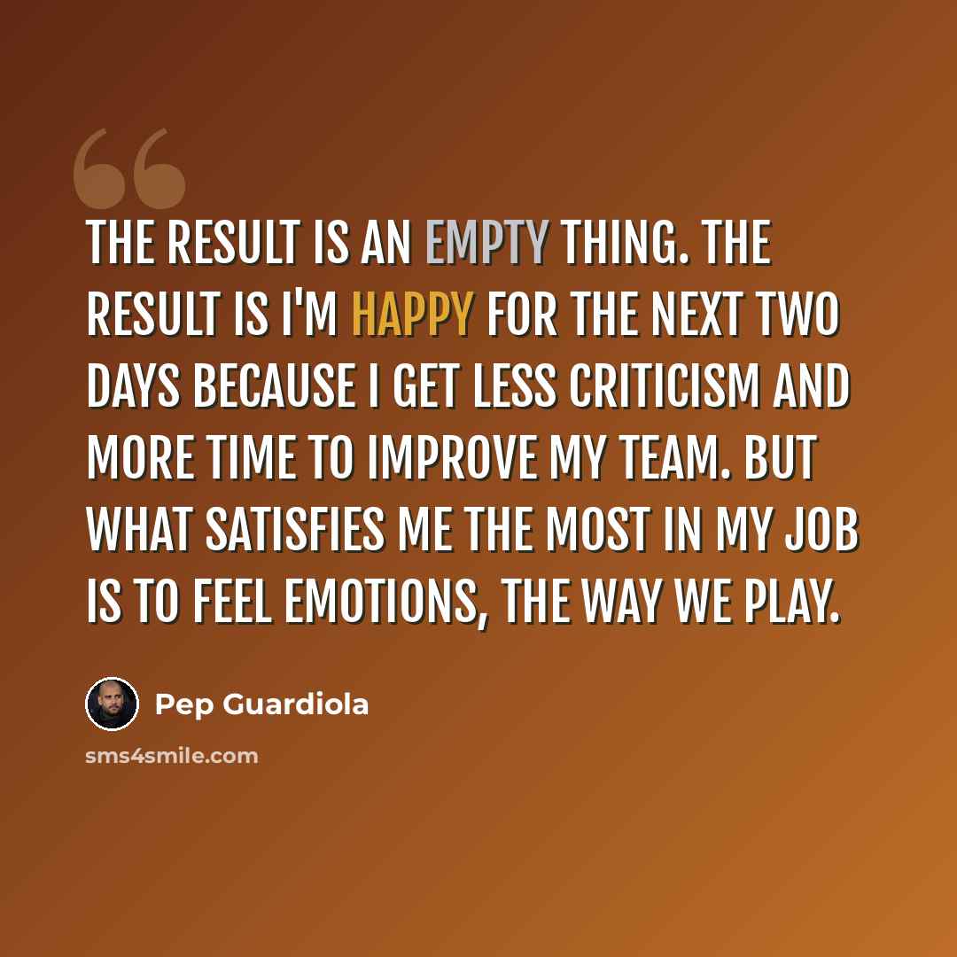 “The result is an empty thing. The result is I'm happy for the next two days because I get less criticism and more time to improve my team. But what satisfies me the most in my job is to feel emotions, the way we play.” quote by Pep Guardiola
