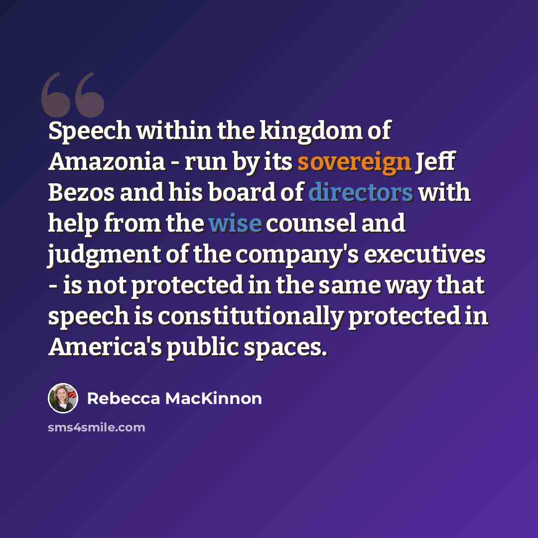 “Speech within the kingdom of Amazonia - run by its sovereign Jeff Bezos and his board of directors with help from the wise counsel and judgment of the company's executives - is not protected in the same way that speech is constitutionally protected in America's public spaces.” quote by Rebecca MacKinnon
