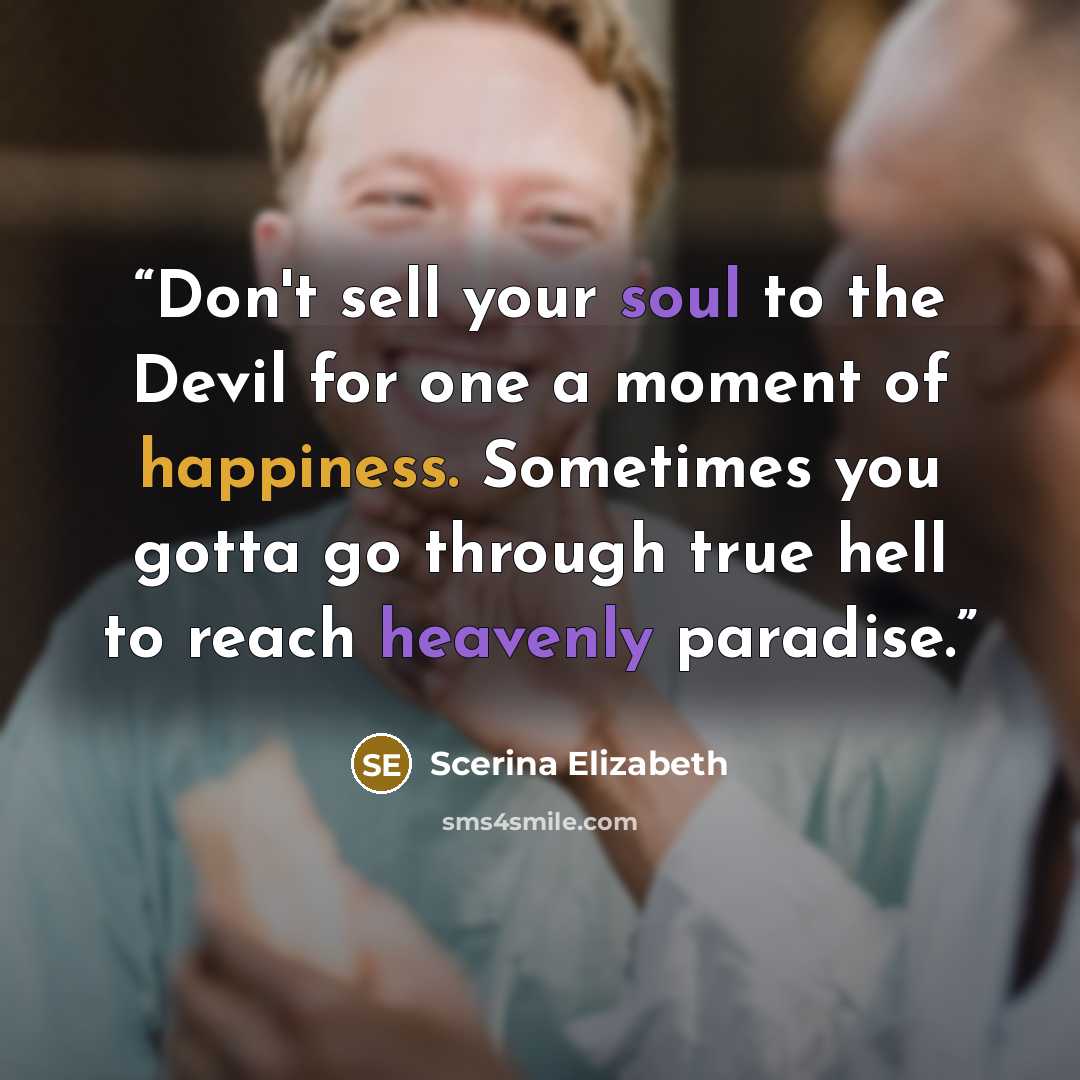 “Don't sell your soul to the Devil for one a moment of happiness. Sometimes you gotta go through true hell to reach heavenly paradise.” quote by Scerina Elizabeth