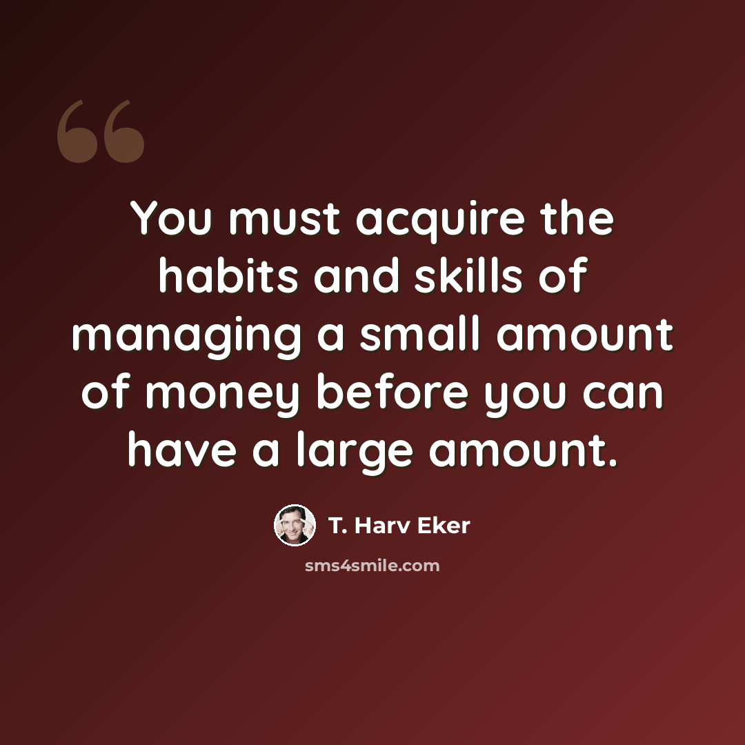 “You must acquire the habits and skills of managing a small amount of money before you can have a large amount.” quote by T. Harv Eker