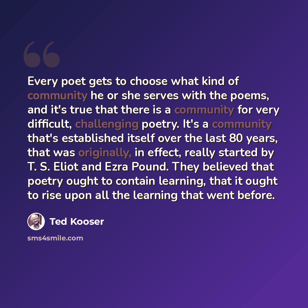 “Every poet gets to choose what kind of community he or she serves with the poems, and it's true that there is a community for very difficult, challenging poetry. It's a community that's established itself over the last 80 years, that was originally, in effect, really started by T. S. Eliot and…” quote by Ted Kooser