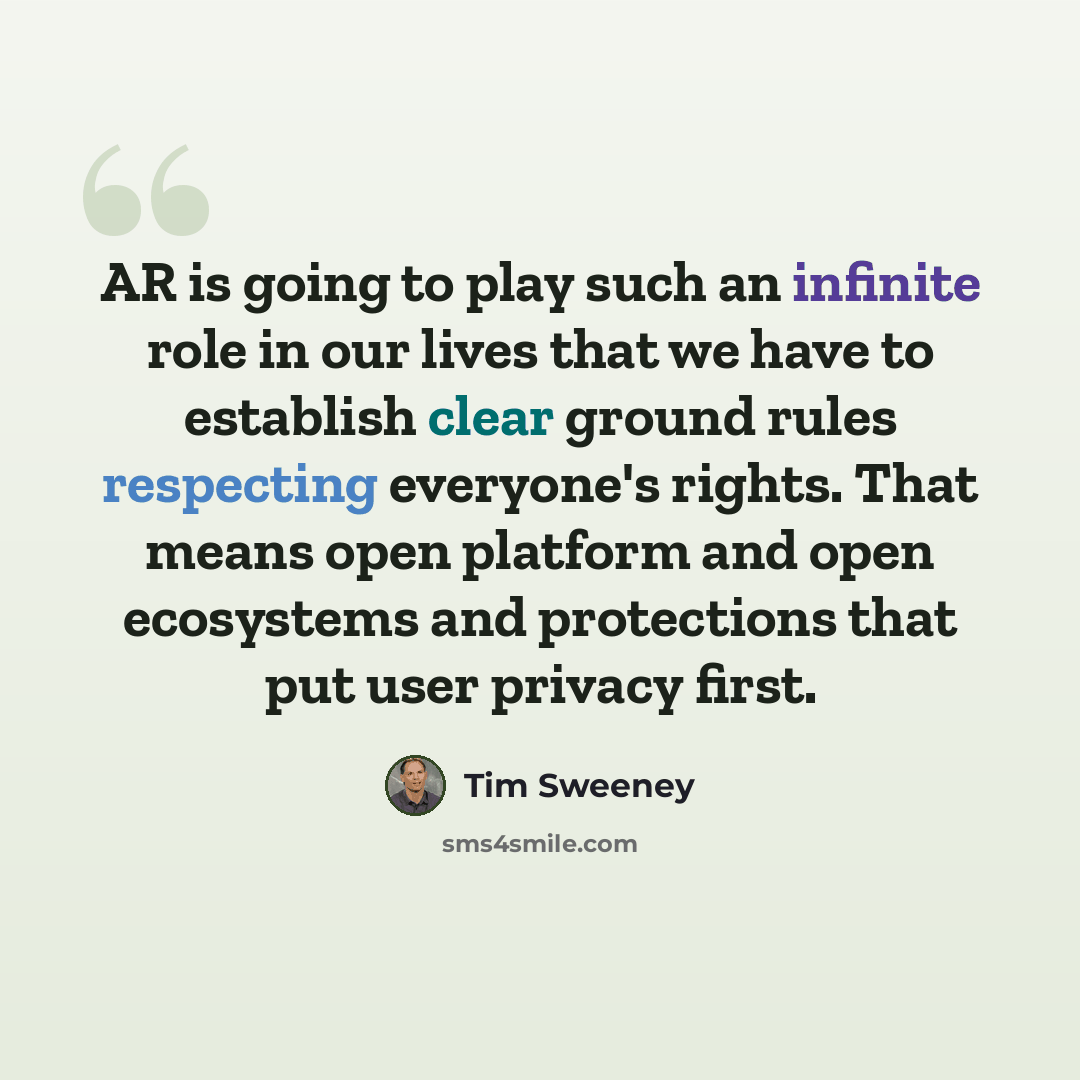 “AR is going to play such an infinite role in our lives that we have to establish clear ground rules respecting everyone's rights. That means open platform and open ecosystems and protections that put user privacy first.” quote by Tim Sweeney