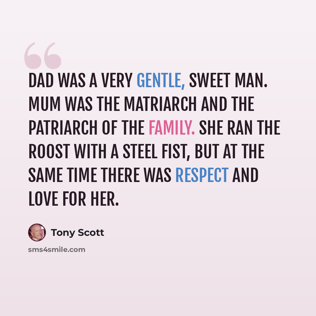 “Dad was a very gentle, sweet man. Mum was the matriarch and the patriarch of the family. She ran the roost with a steel fist, but at the same time there was respect and love for her.” quote by Tony Scott
