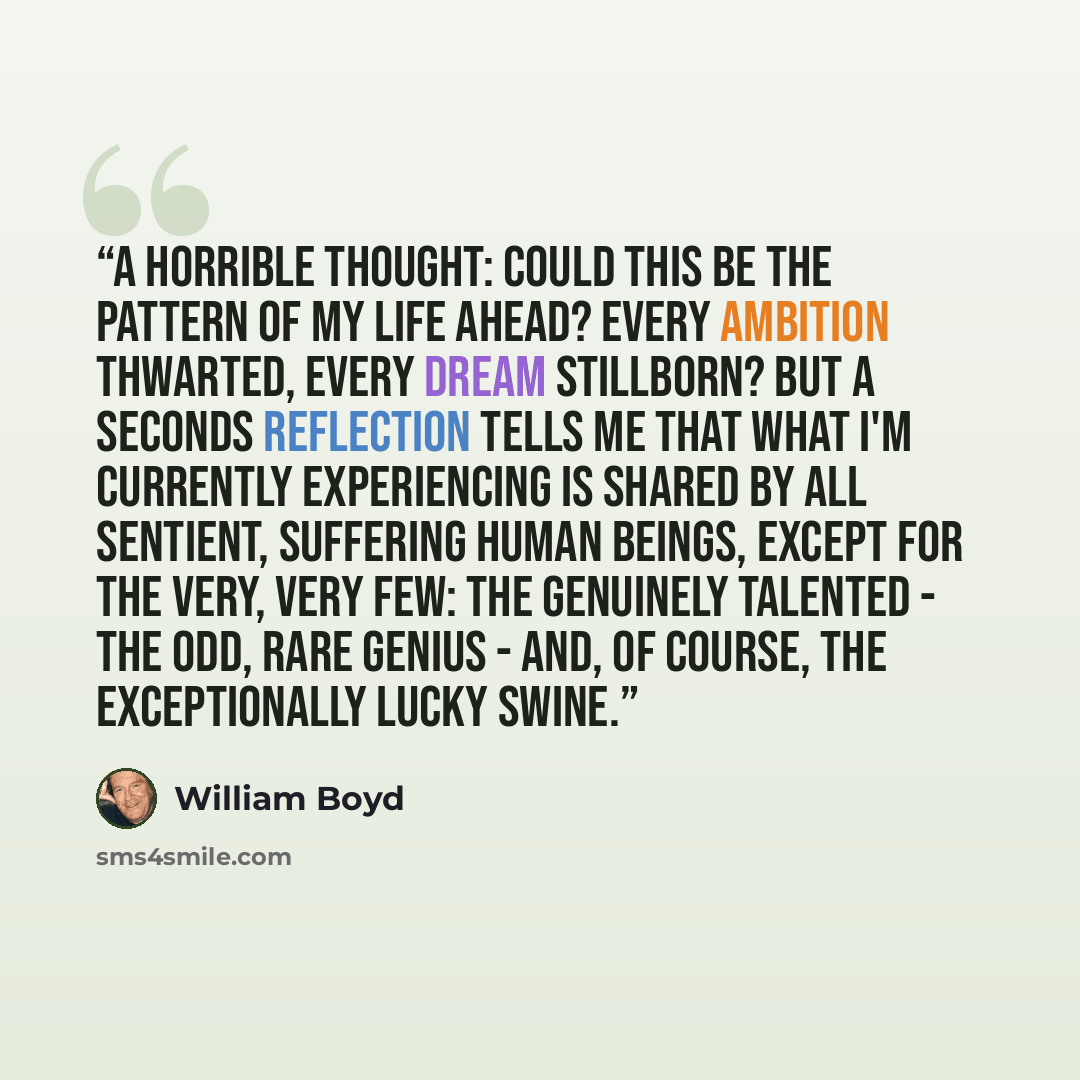 “A Horrible thought: could this be the pattern of my life ahead? Every ambition thwarted, every dream stillborn? But a seconds reflection tells me that what I'm currently experiencing is shared by all sentient, suffering human beings, except for the very, very few: the genuinely talented - the odd…” quote by William Boyd