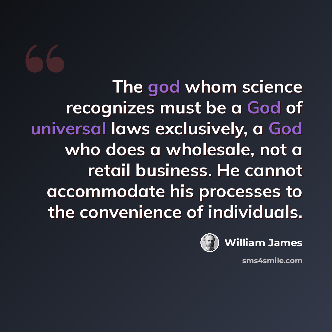 “The god whom science recognizes must be a God of universal laws exclusively, a God who does a wholesale, not a retail business. He cannot accommodate his processes to the convenience of individuals.” quote by William James