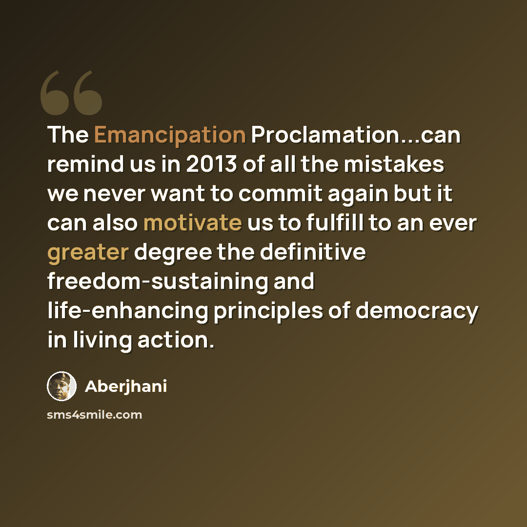 “The Emancipation Proclamation...can remind us in 2013 of all the mistakes we never want to commit again but it can also motivate us to fulfill to an ever greater degree the definitive freedom-sustaining and life-enhancing principles of democracy in living action.” quote by Aberjhani