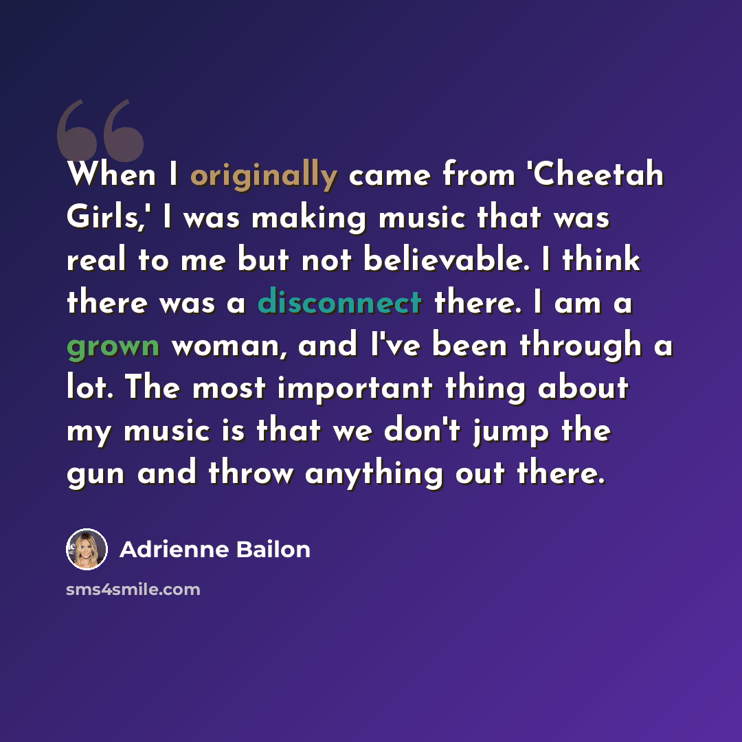 “When I originally came from 'Cheetah Girls,' I was making music that was real to me but not believable. I think there was a disconnect there. I am a grown woman, and I've been through a lot. The most important thing about my music is that we don't jump the gun and throw anything out there.” quote by Adrienne Bailon