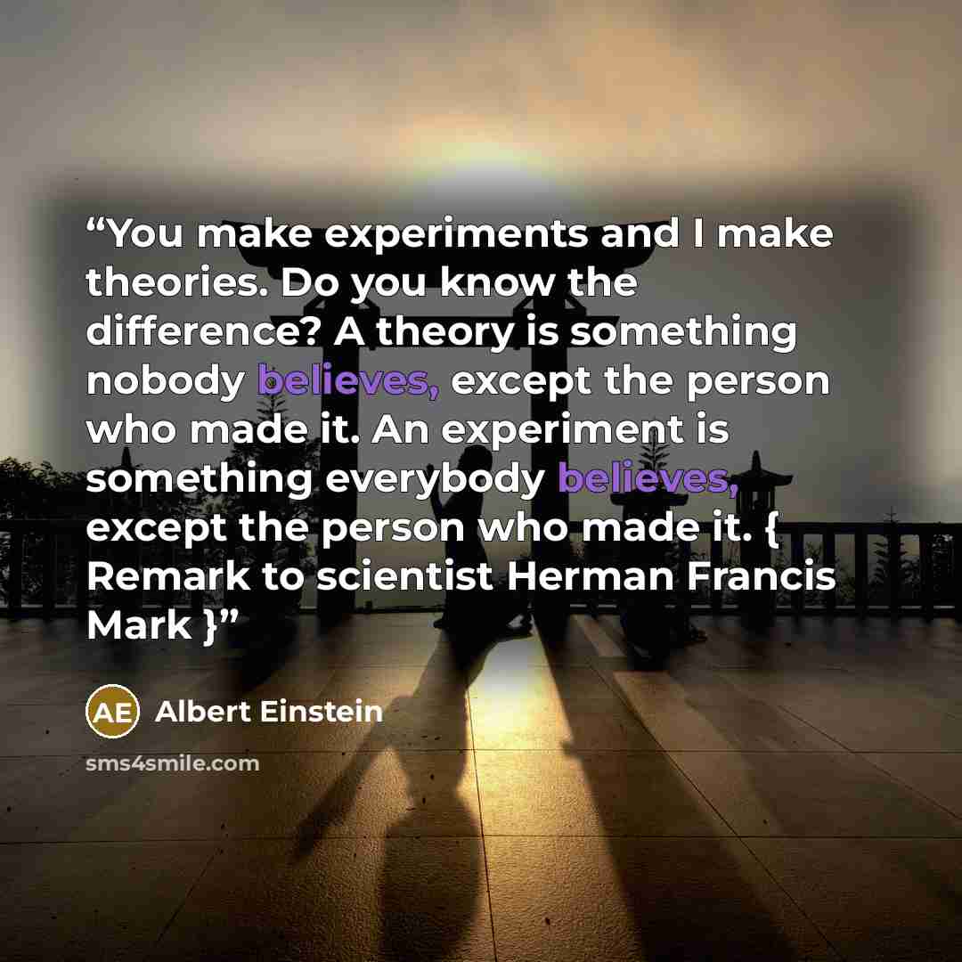 “You make experiments and I make theories. Do you know the difference? A theory is something nobody believes, except the person who made it. An experiment is something everybody believes, except the person who made it. { Remark to scientist Herman Francis Mark }” quote by Albert Einstein