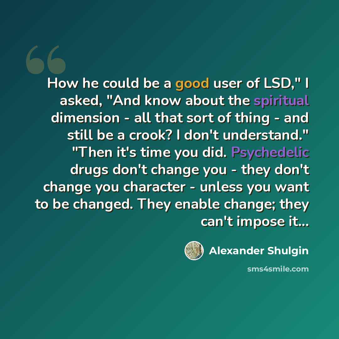 “How he could be a good user of LSD," I asked, "And know about the spiritual dimension - all that sort of thing - and still be a crook? I don't understand." "Then it's time you did. Psychedelic drugs don't change you - they don't change you character - unless you want to be changed. They enable…” quote by Alexander Shulgin