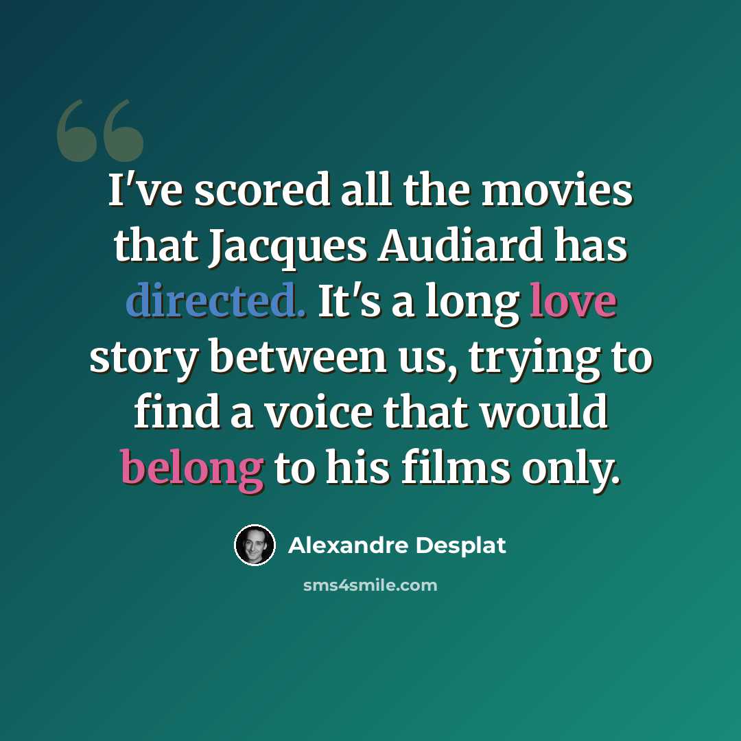 “I've scored all the movies that Jacques Audiard has directed. It's a long love story between us, trying to find a voice that would belong to his films only.” quote by Alexandre Desplat