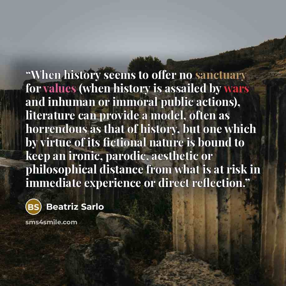 “When history seems to offer no sanctuary for values (when history is assailed by wars and inhuman or immoral public actions), literature can provide a model, often as horrendous as that of history, but one which by virtue of its fictional nature is bound to keep an ironic, parodic, aesthetic or…” quote by Beatriz Sarlo