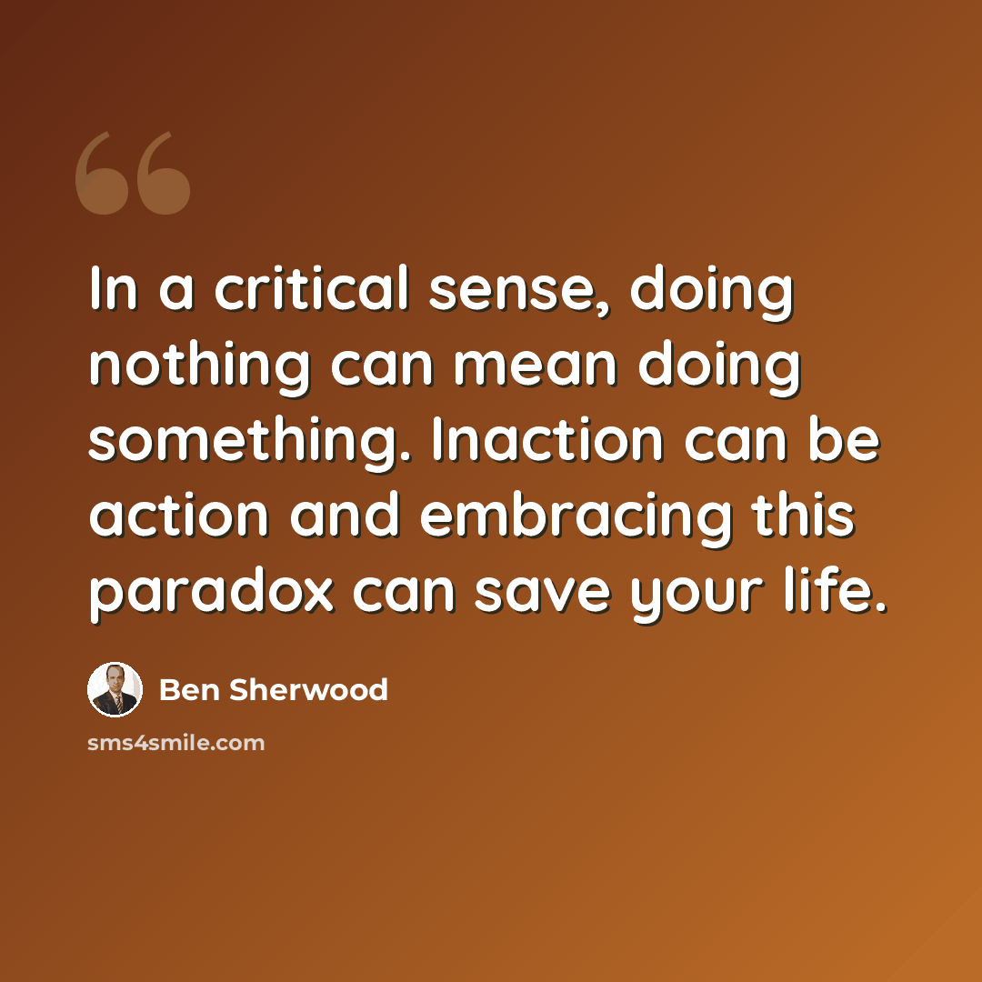 “In a critical sense, doing nothing can mean doing something. Inaction can be action and embracing this paradox can save your life.” quote by Ben Sherwood
