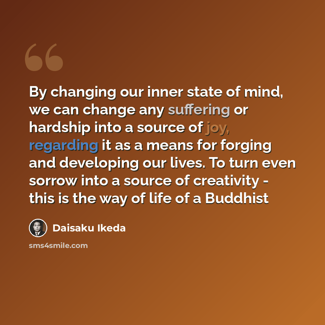 “By changing our inner state of mind, we can change any suffering or hardship into a source of joy, regarding it as a means for forging and developing our lives. To turn even sorrow into a source of creativity - this is the way of life of a Buddhist” quote by Daisaku Ikeda