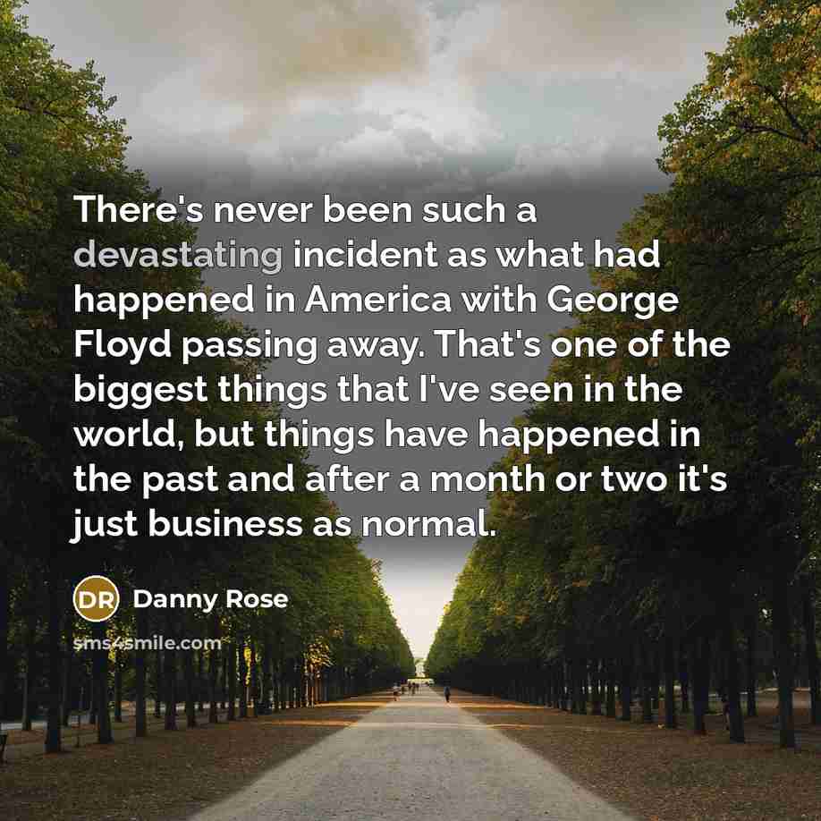 “There's never been such a devastating incident as what had happened in America with George Floyd passing away. That's one of the biggest things that I've seen in the world, but things have happened in the past and after a month or two it's just business as normal.” quote by Danny Rose