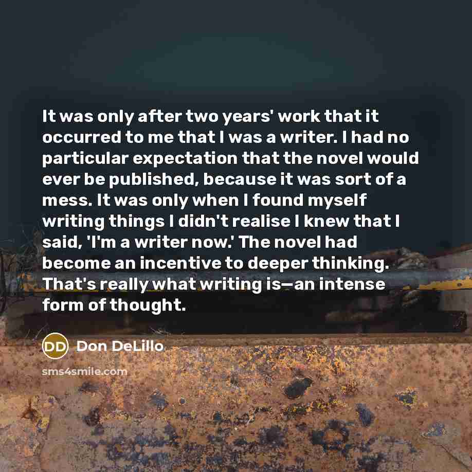 “It was only after two years' work that it occurred to me that I was a writer. I had no particular expectation that the novel would ever be published, because it was sort of a mess. It was only when I found myself writing things I didn't realise I knew that I said, 'I'm a writer now.' The novel had…” quote by Don DeLillo
