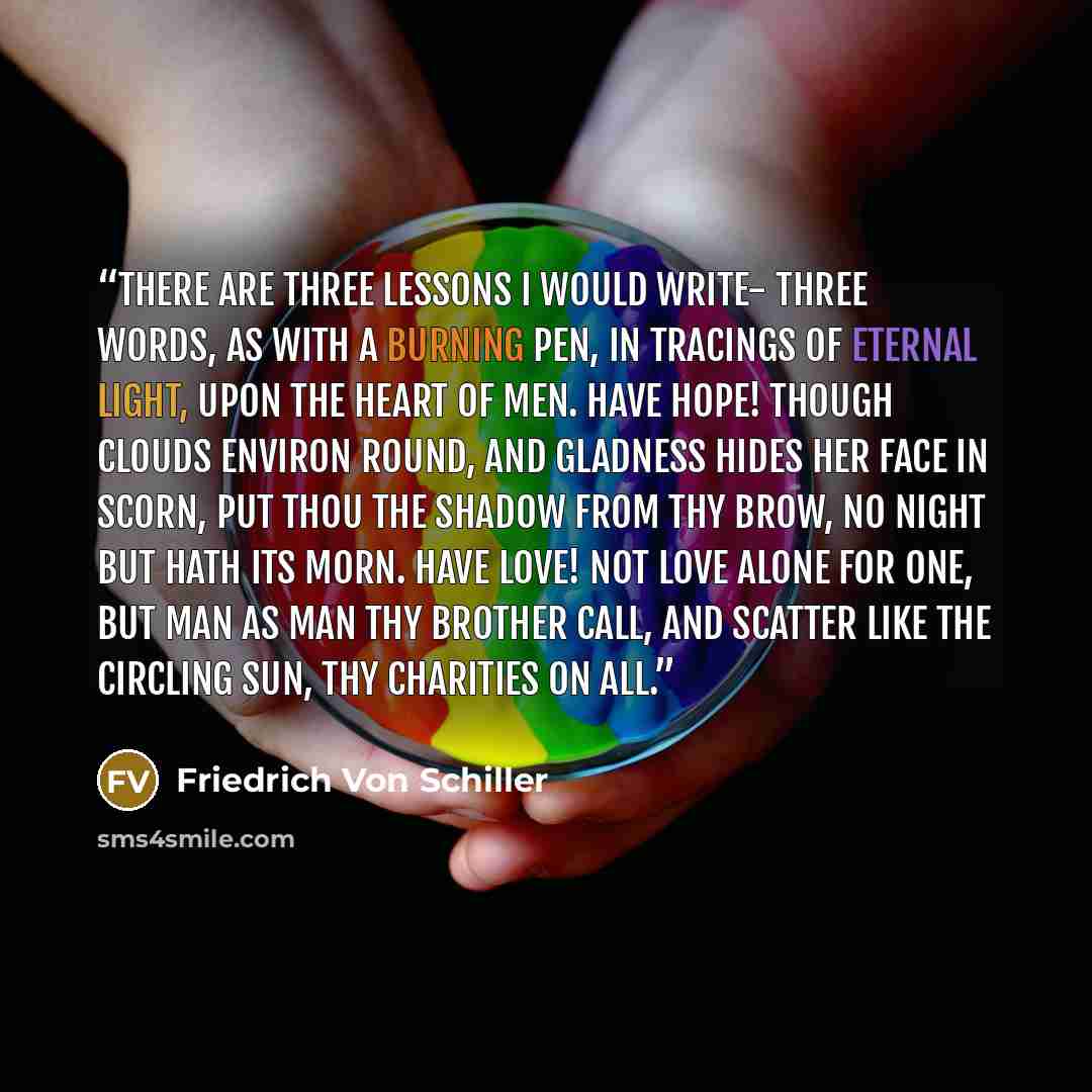 “There are three lessons I would write- Three words, as with a burning pen, In tracings of eternal light, Upon the heart of men. Have hope! though clouds environ round, And gladness hides her face in scorn, Put thou the shadow from thy brow, No night but hath its morn. Have love! not love alone for…” quote by Friedrich Von Schiller