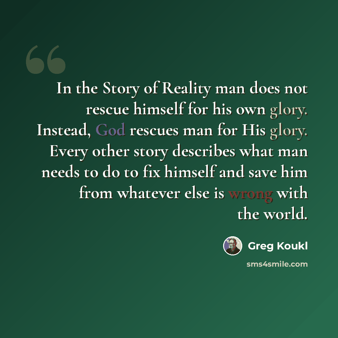 “In the Story of Reality man does not rescue himself for his own glory. Instead, God rescues man for His glory. Every other story describes what man needs to do to fix himself and save him from whatever else is wrong with the world.” quote by Greg Koukl