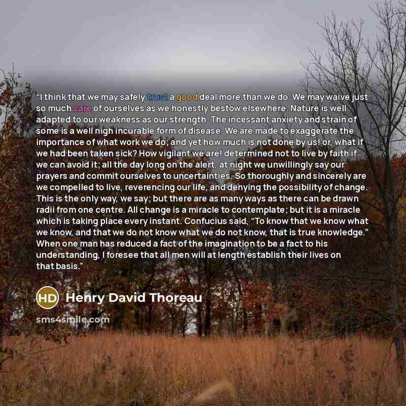 “I think that we may safely trust a good deal more than we do. We may waive just so much care of ourselves as we honestly bestow elsewhere. Nature is well adapted to our weakness as our strength. The incessant anxiety and strain of some is a well nigh incurable form of disease. We are made to…” quote by Henry David Thoreau