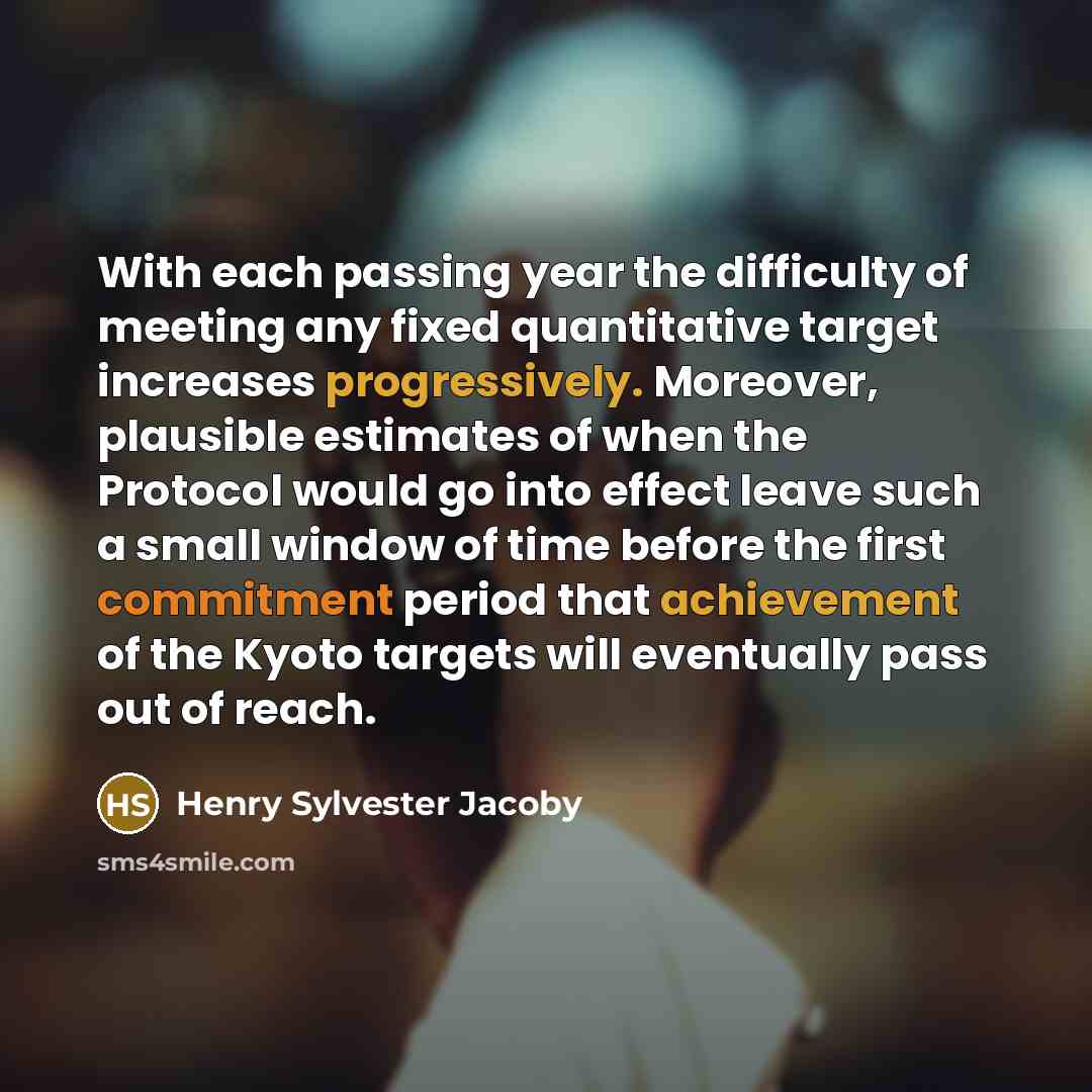 “With each passing year the difficulty of meeting any fixed quantitative target increases progressively. Moreover, plausible estimates of when the Protocol would go into effect leave such a small window of time before the first commitment period that achievement of the Kyoto targets will eventually…” quote by Henry Sylvester Jacoby