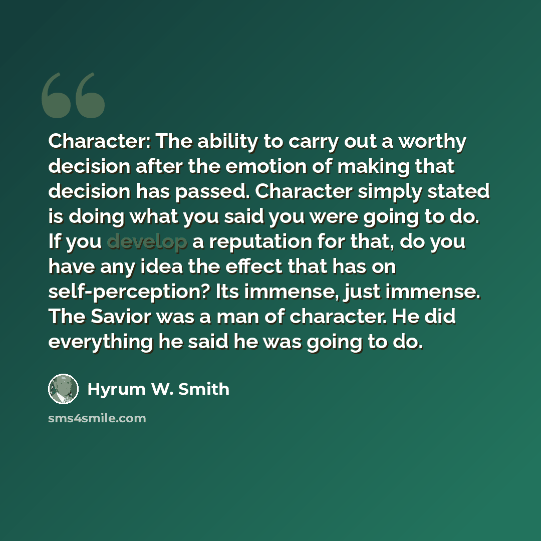 “Character: The ability to carry out a worthy decision after the emotion of making that decision has passed. Character simply stated is doing what you said you were going to do. If you develop a reputation for that, do you have any idea the effect that has on self-perception? Its immense, just…” quote by Hyrum W. Smith