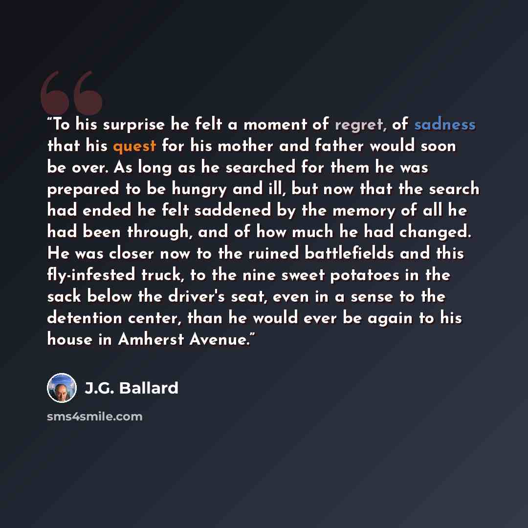 “To his surprise he felt a moment of regret, of sadness that his quest for his mother and father would soon be over. As long as he searched for them he was prepared to be hungry and ill, but now that the search had ended he felt saddened by the memory of all he had been through, and of how much he…” quote by J.G. Ballard