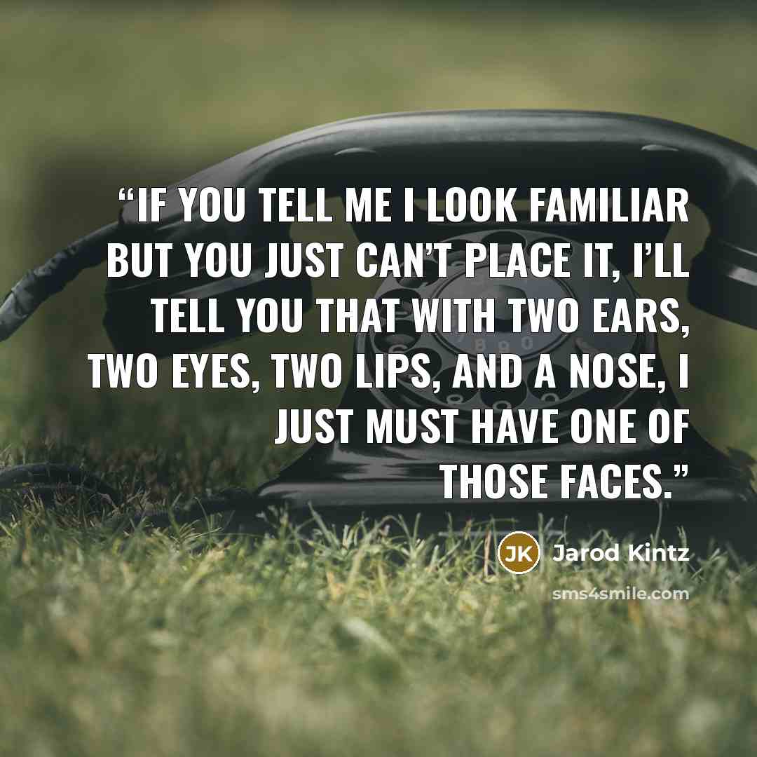 “If you tell me I look familiar but you just can’t place it, I’ll tell you that with two ears, two eyes, two lips, and a nose, I just must have one of those faces.” quote by Jarod Kintz