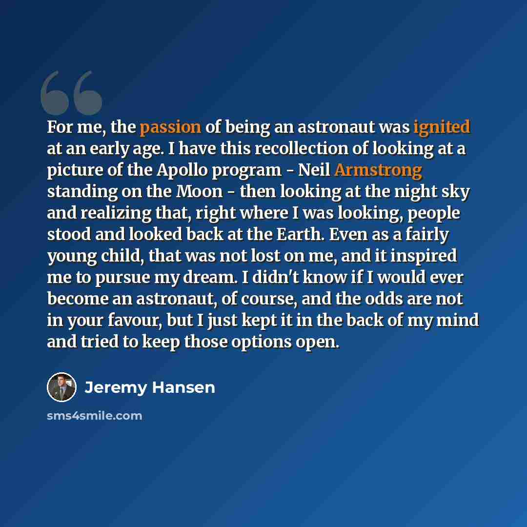 “For me, the passion of being an astronaut was ignited at an early age. I have this recollection of looking at a picture of the Apollo program - Neil Armstrong standing on the Moon - then looking at the night sky and realizing that, right where I was looking, people stood and looked back at the…” quote by Jeremy Hansen