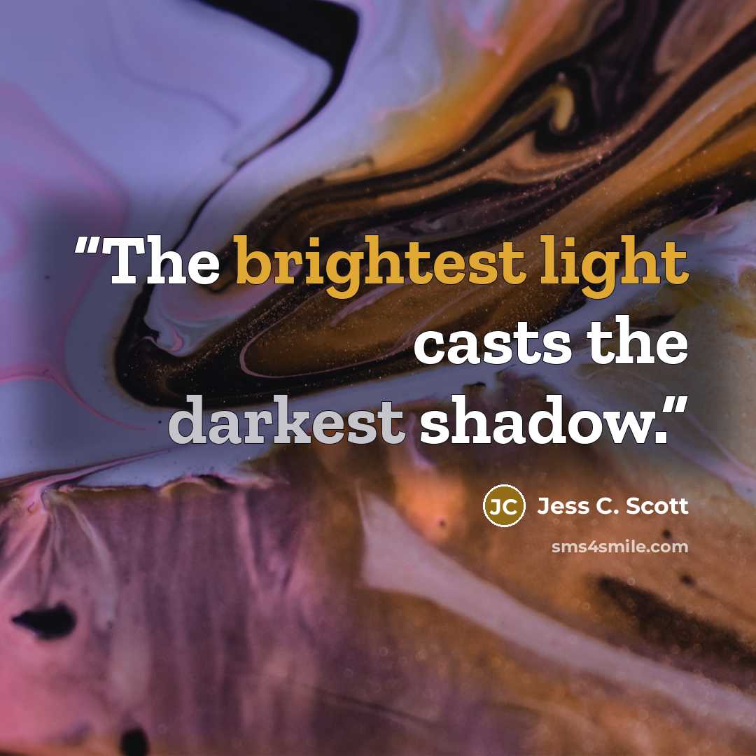 “The brightest light casts the darkest shadow.” quote by Jess C. Scott