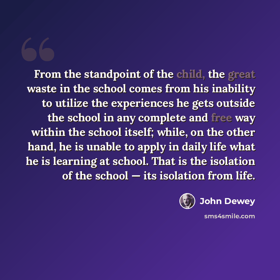 “From the standpoint of the child, the great waste in the school comes from his inability to utilize the experiences he gets outside the school in any complete and free way within the school itself; while, on the other hand, he is unable to apply in daily life what he is learning at school. That is…” quote by John Dewey