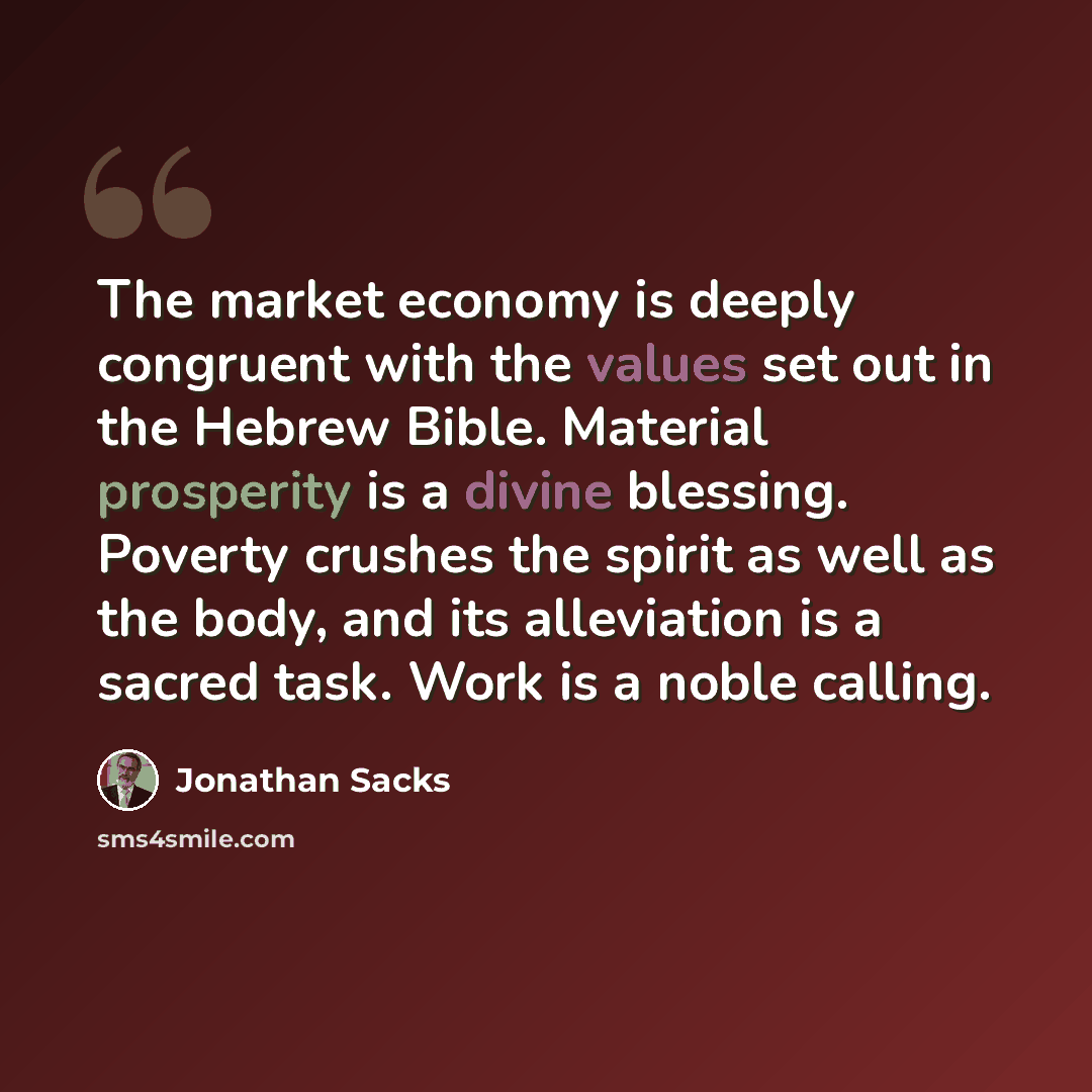 “The market economy is deeply congruent with the values set out in the Hebrew Bible. Material prosperity is a divine blessing. Poverty crushes the spirit as well as the body, and its alleviation is a sacred task. Work is a noble calling.” quote by Jonathan Sacks