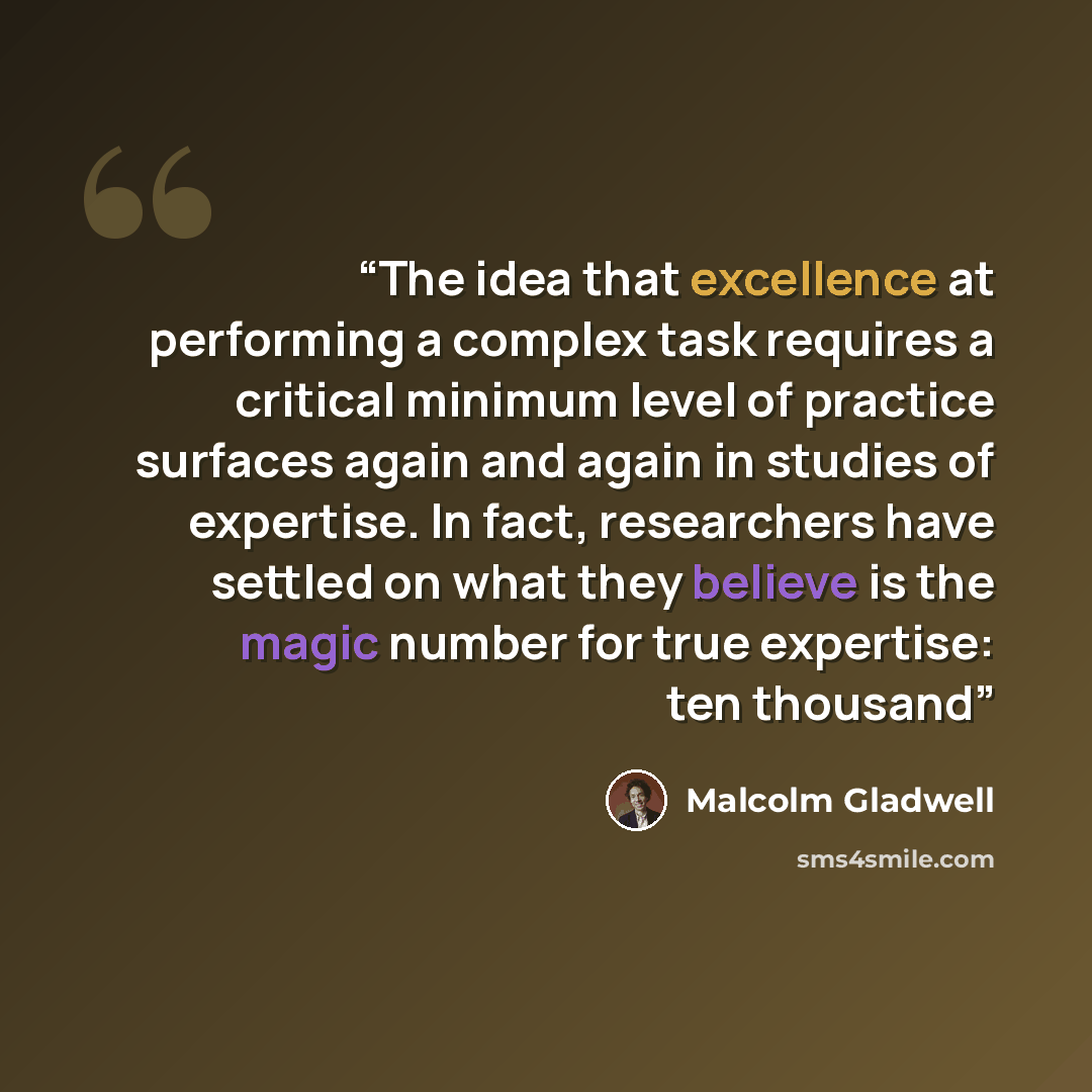 “The idea that excellence at performing a complex task requires a critical minimum level of practice surfaces again and again in studies of expertise. In fact, researchers have settled on what they believe is the magic number for true expertise: ten thousand” quote by Malcolm Gladwell